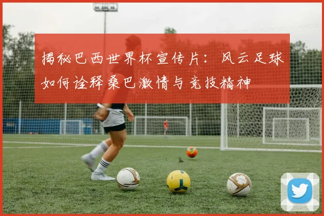 揭秘巴西世界杯宣传片：风云足球如何诠释桑巴激情与竞技精神