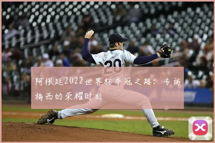 阿根廷2022世界杯夺冠之路:专访梅西的荣耀时刻
