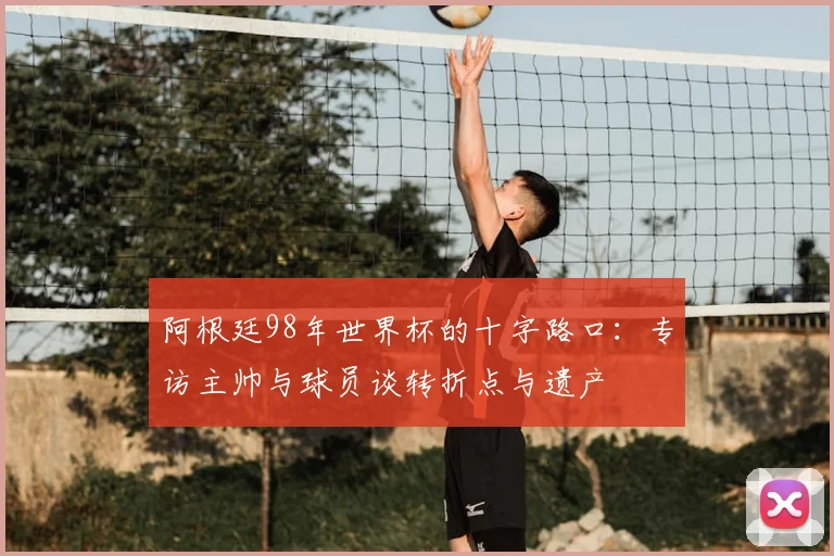 阿根廷98年世界杯的十字路口：专访主帅与球员谈转折点与遗产