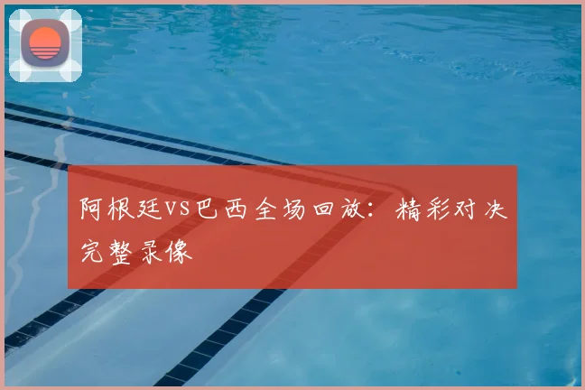 阿根廷vs巴西全场回放:精彩对决完整录像