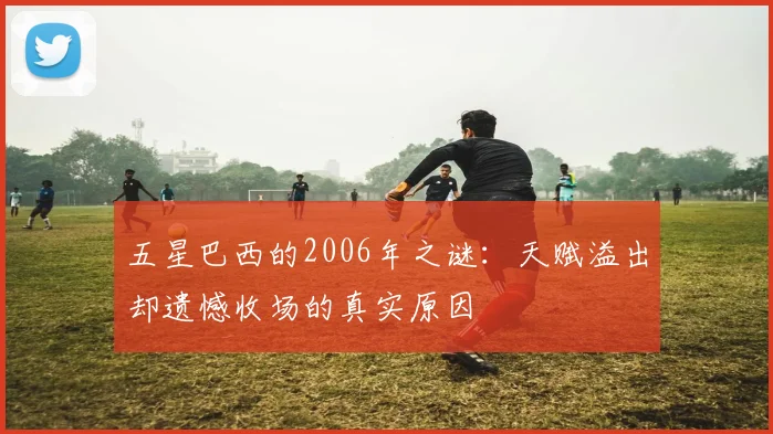 五星巴西的2006年之谜:天赋溢出却遗憾收场的真实原因