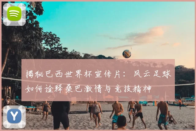 揭秘巴西世界杯宣传片：风云足球如何诠释桑巴激情与竞技精神