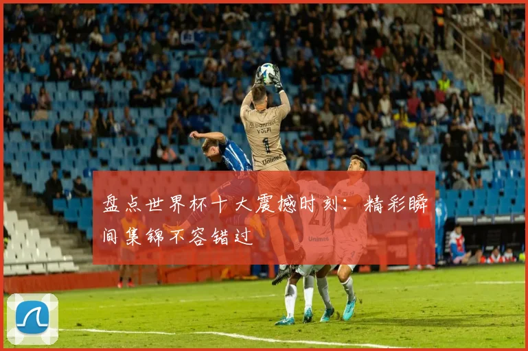 盘点世界杯十大震撼时刻:精彩瞬间集锦不容错过