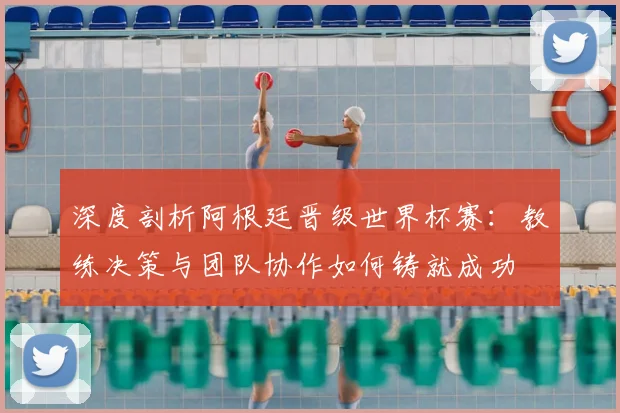 深度剖析阿根廷晋级世界杯赛:教练决策与团队协作如何铸就成功