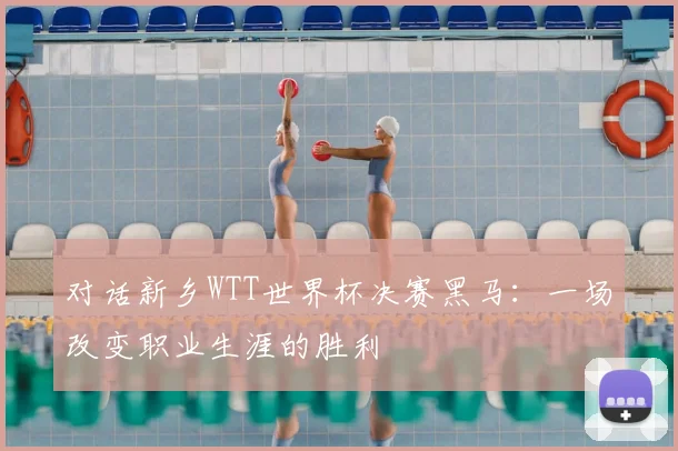 对话新乡WTT世界杯决赛黑马：一场改变职业生涯的胜利