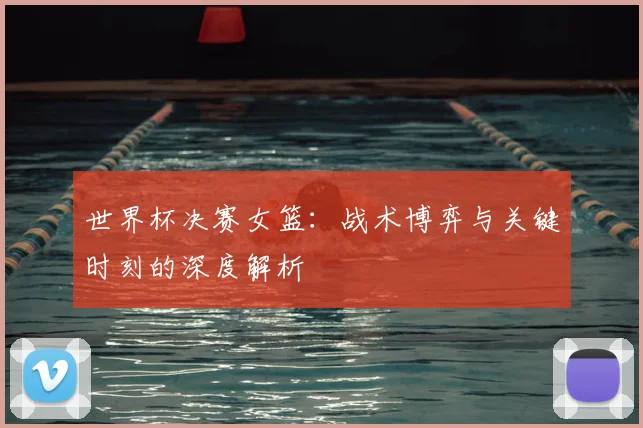 世界杯决赛女篮:战术博弈与关键时刻的深度解析