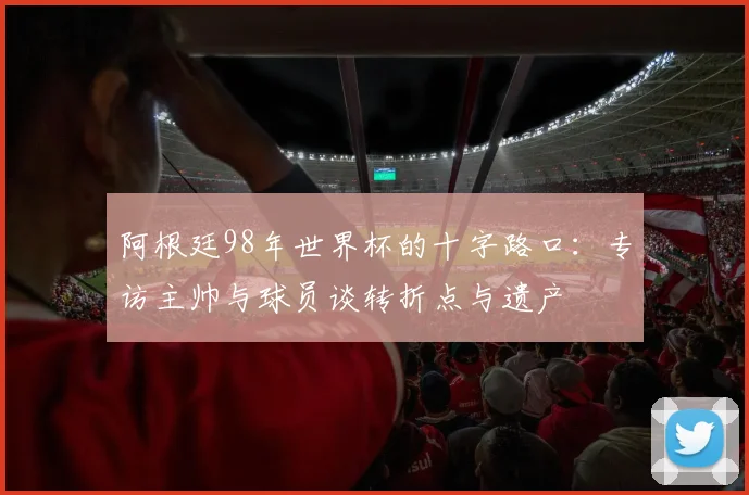 阿根廷98年世界杯的十字路口:专访主帅与球员谈转折点与遗产