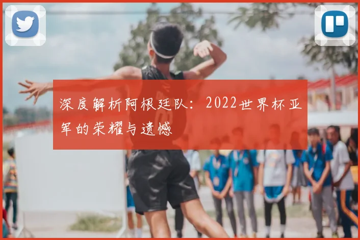 深度解析阿根廷队:2022世界杯亚军的荣耀与遗憾