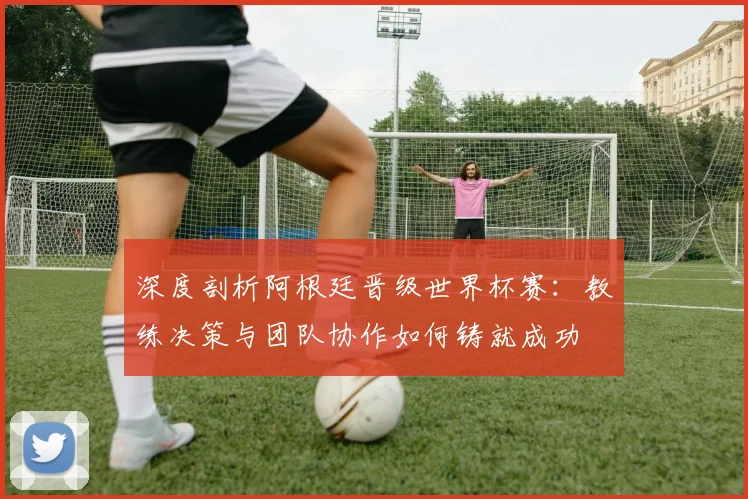 深度剖析阿根廷晋级世界杯赛：教练决策与团队协作如何铸就成功