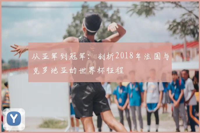从亚军到冠军:剖析2018年法国与克罗地亚的世界杯征程