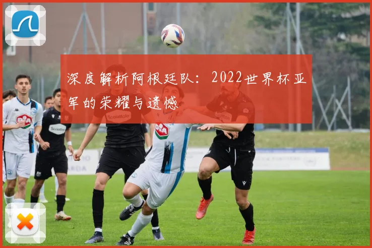 深度解析阿根廷队:2022世界杯亚军的荣耀与遗憾