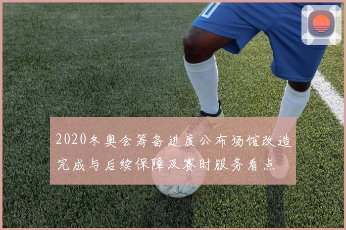 2020冬奥会筹备进度公布场馆改造完成与后续保障及赛时服务看点