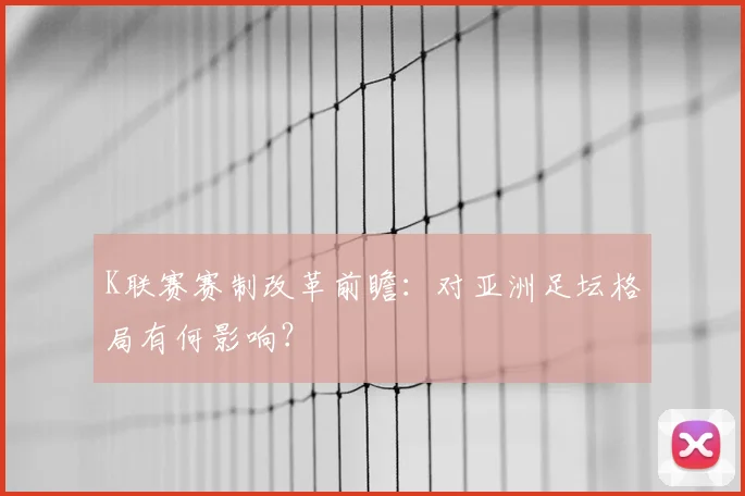 K联赛赛制改革前瞻：对亚洲足坛格局有何影响？