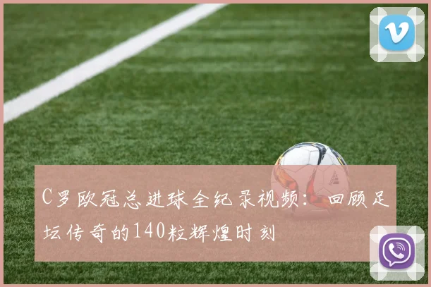 C罗欧冠总进球全纪录视频：回顾足坛传奇的140粒辉煌时刻