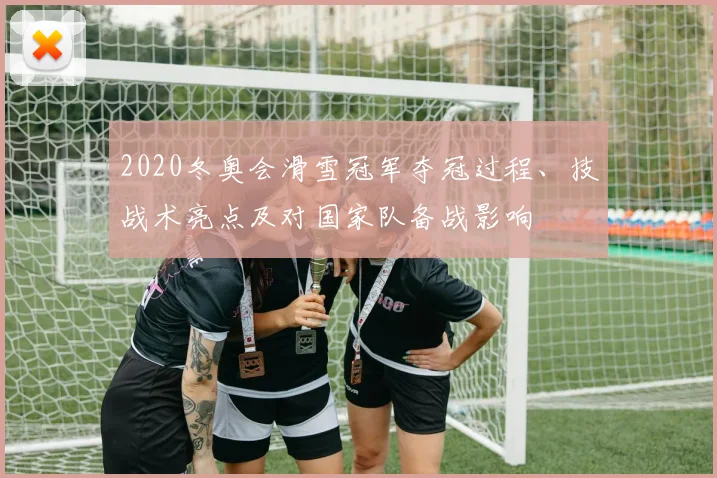 2020冬奥会滑雪冠军夺冠过程、技战术亮点及对国家队备战影响