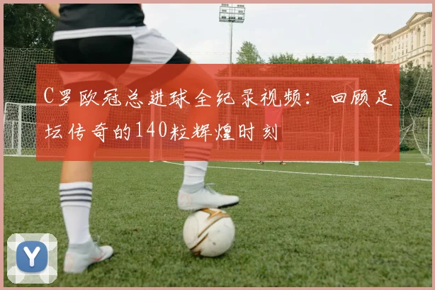C罗欧冠总进球全纪录视频：回顾足坛传奇的140粒辉煌时刻