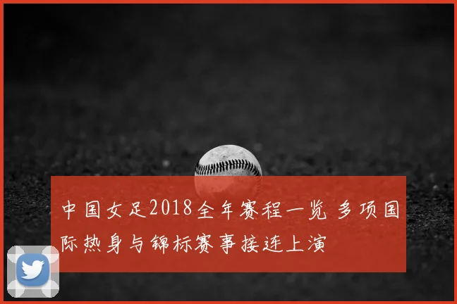 中国女足2018全年赛程一览 多项国际热身与锦标赛事接连上演